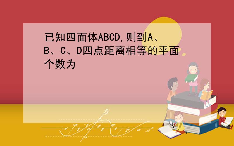 已知四面体ABCD,则到A、B、C、D四点距离相等的平面个数为