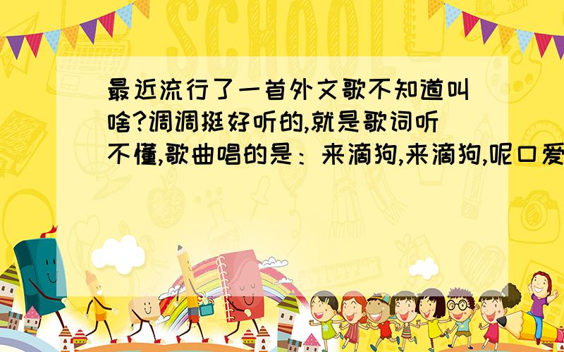 最近流行了一首外文歌不知道叫啥?调调挺好听的,就是歌词听不懂,歌曲唱的是：来滴狗,来滴狗,呢口爱微巴底把你奶一摸.好像还是个动画片