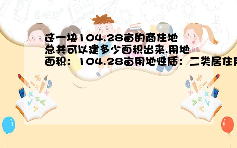 这一块104.28亩的商住地总共可以建多少面积出来.用地面积：104.28亩用地性质：二类居住用地容积率：小于等于3.0建筑密度小于等于30绿地率小于等于32建筑限高60米.（增容,最高可申请到100米