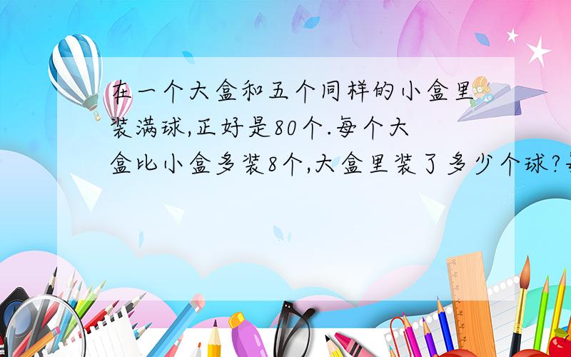 在一个大盒和五个同样的小盒里装满球,正好是80个.每个大盒比小盒多装8个,大盒里装了多少个球?每个小盒呢?方程解,悬赏不够可以加