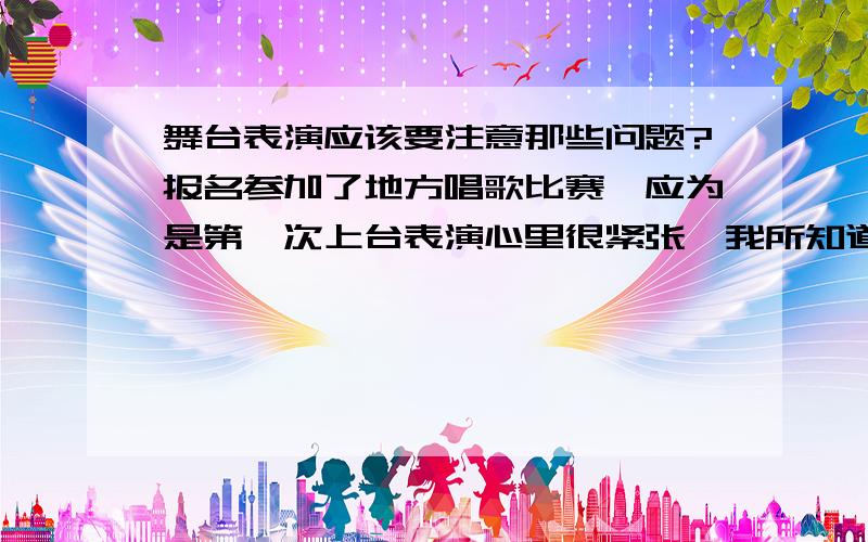 舞台表演应该要注意那些问题?报名参加了地方唱歌比赛,应为是第一次上台表演心里很紧张,我所知道有三个不知道的问题怎么解决?1：上台之后眼睛要看那里?2：心里紧张嗓子堵住?3：心里超