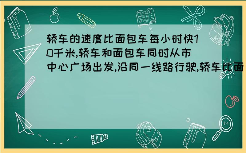 轿车的速度比面包车每小时快10千米,轿车和面包车同时从市中心广场出发,沿同一线路行驶,轿车比面包车早10分钟到达东城门,当面车到达东城门时小轿车已离东城门4千米,那么市中心到东城门