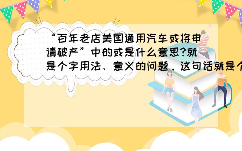 “百年老店美国通用汽车或将申请破产”中的或是什么意思?就是个字用法、意义的问题。这句话就是个例子只是个例子