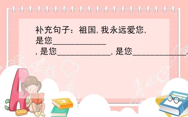 补充句子：祖国,我永远爱您,是您____________,是您____________,是您____________.