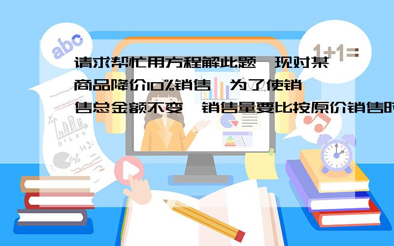 请求帮忙用方程解此题,现对某商品降价10%销售,为了使销售总金额不变,销售量要比按原价销售时增加百分之几?