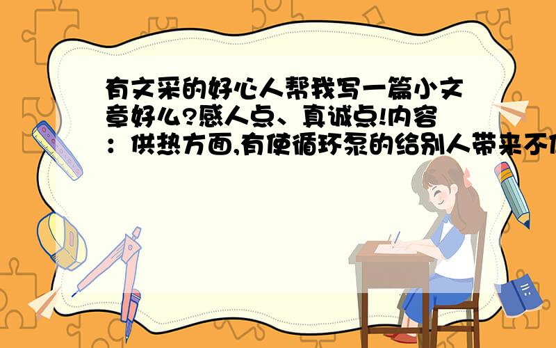 有文采的好心人帮我写一篇小文章好么?感人点、真诚点!内容：供热方面,有使循环泵的给别人带来不便.我家有七个多月的孩子受不了11—14的温度.供热不好大家一起找供热公司!