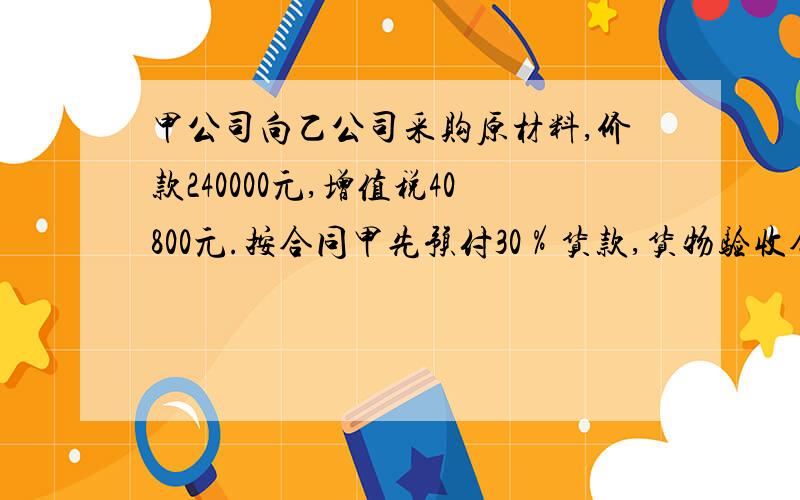 甲公司向乙公司采购原材料,价款240000元,增值税40800元.按合同甲先预付30％货款,货物验收合格后再补付其余款项.甲公司分录如下.⑴预付货款借:预付账款 72000贷:银行存款 72000⑵收到乙公司货