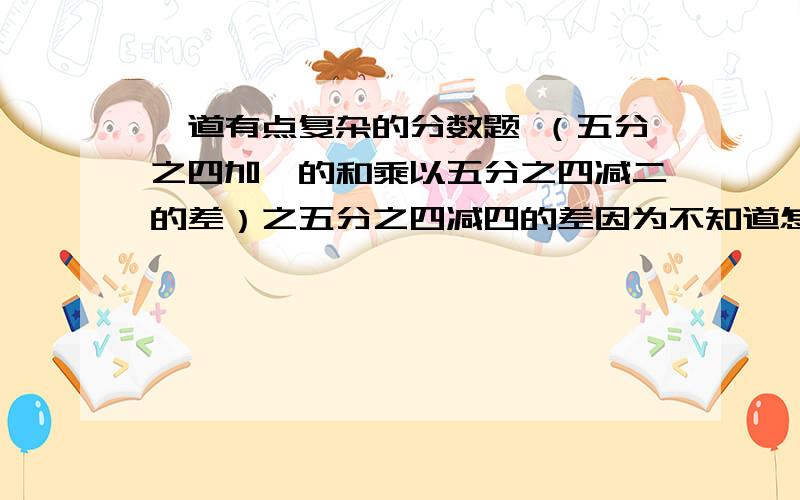 一道有点复杂的分数题 （五分之四加一的和乘以五分之四减二的差）之五分之四减四的差因为不知道怎么打分数 （五分之四加一的和乘以五分之四减二的差）分之五分之四减四的差