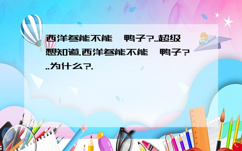 西洋参能不能炖鸭子?..超级想知道.西洋参能不能炖鸭子?..为什么?.