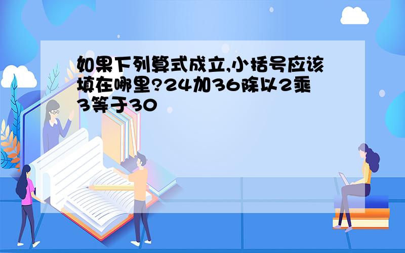 如果下列算式成立,小括号应该填在哪里?24加36除以2乘3等于30