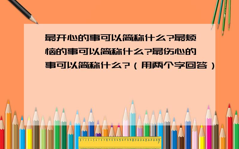 最开心的事可以简称什么?最烦恼的事可以简称什么?最伤心的事可以简称什么?（用两个字回答）