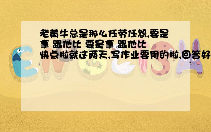 老黄牛总是那么任劳任怨,要是拿 跟他比 要是拿 跟他比 快点啦就这两天,写作业要用的啦,回答好给100分哦