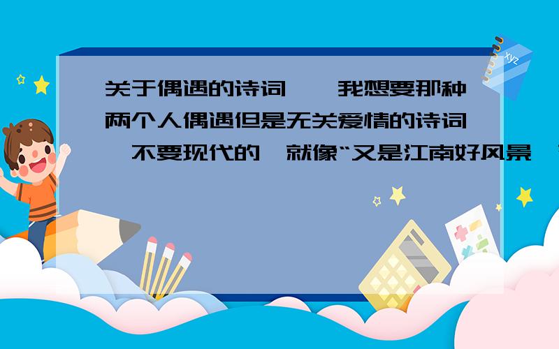 关于偶遇的诗词呃,我想要那种两个人偶遇但是无关爱情的诗词,不要现代的,就像“又是江南好风景,落花时节又逢君”那样的,只是要初遇,