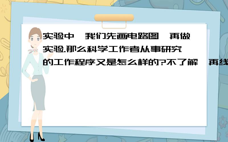 实验中,我们先画电路图,再做实验.那么科学工作者从事研究的工作程序又是怎么样的?不了解,再线等~直到的告诉下~谢,