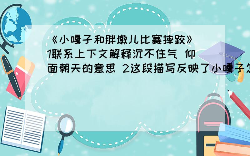 《小嘎子和胖墩儿比赛摔跤》 1联系上下文解释沉不住气 仰面朝天的意思 2这段描写反映了小嘎子怎样的特点两个人走马灯似地转了三四圈,终于三抓两挠,揪在了一起.这一来,小嘎子可上了当