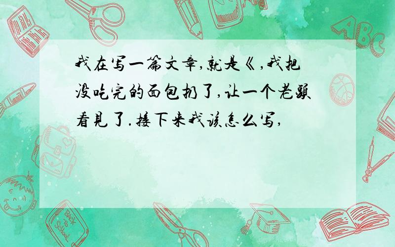 我在写一篇文章,就是《,我把没吃完的面包扔了,让一个老头看见了.接下来我该怎么写,