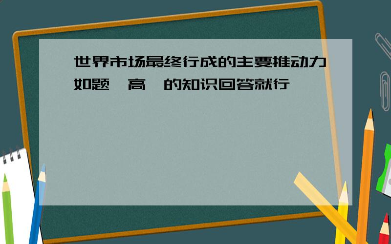 世界市场最终行成的主要推动力如题、高一的知识回答就行、