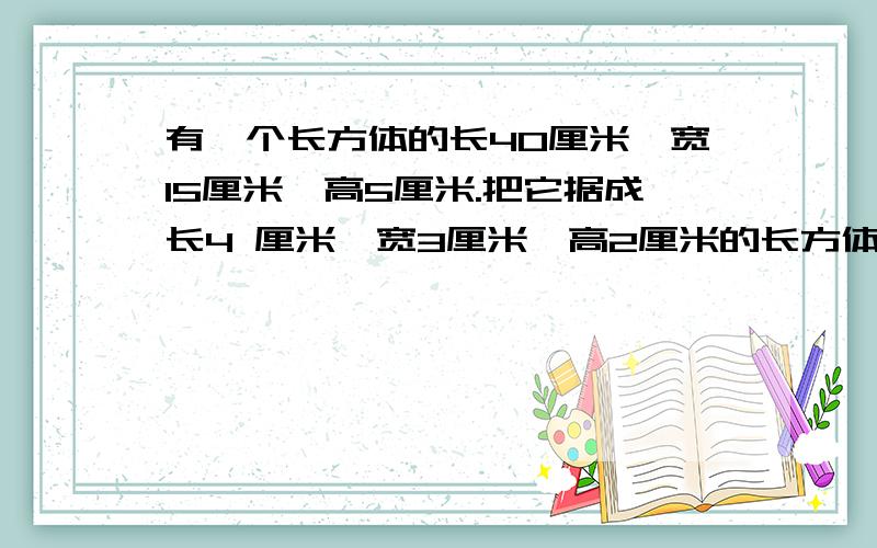 有一个长方体的长40厘米,宽15厘米,高5厘米.把它据成长4 厘米,宽3厘米,高2厘米的长方体木块最多可以据多少块