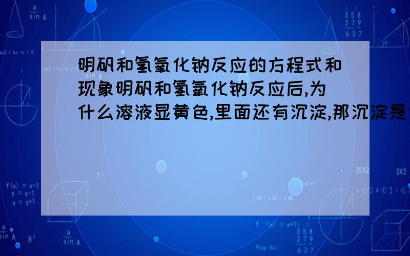 明矾和氢氧化钠反应的方程式和现象明矾和氢氧化钠反应后,为什么溶液显黄色,里面还有沉淀,那沉淀是什么来的?话说氢氧化钠过量和少量的现象是不一样的?谁来说说