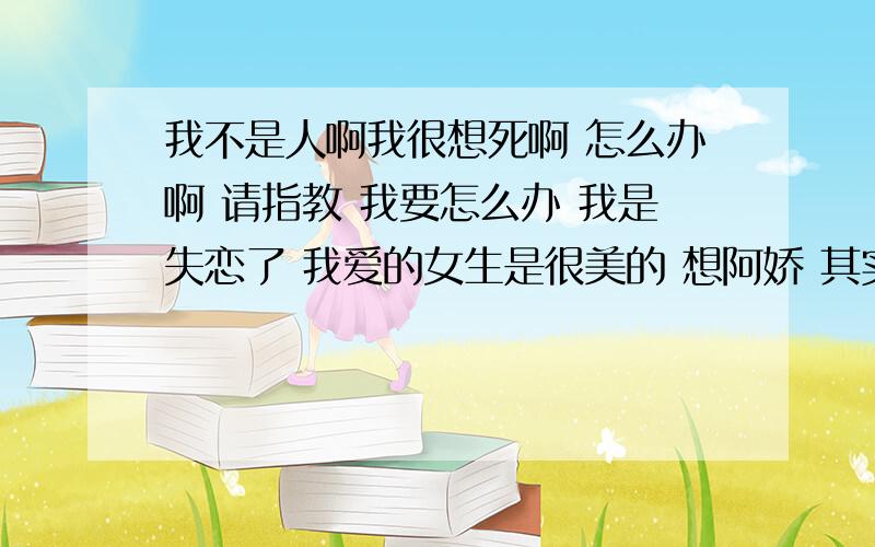 我不是人啊我很想死啊 怎么办啊 请指教 我要怎么办 我是失恋了 我爱的女生是很美的 想阿娇 其实是她喜欢我先的 可是我是一个心理有问题的男生哦 其实我现在也是23岁了 也不小了 哎