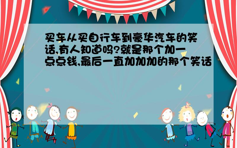 买车从买自行车到豪华汽车的笑话,有人知道吗?就是那个加一点点钱,最后一直加加加的那个笑话