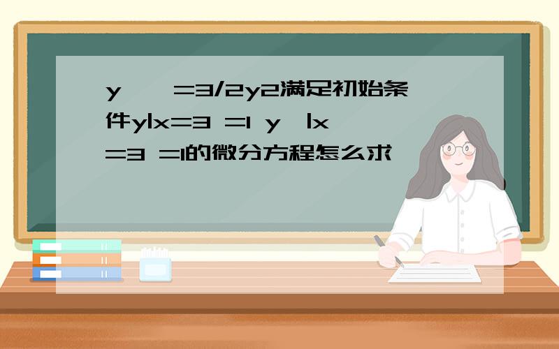 y''=3/2y2满足初始条件y|x=3 =1 y'|x=3 =1的微分方程怎么求