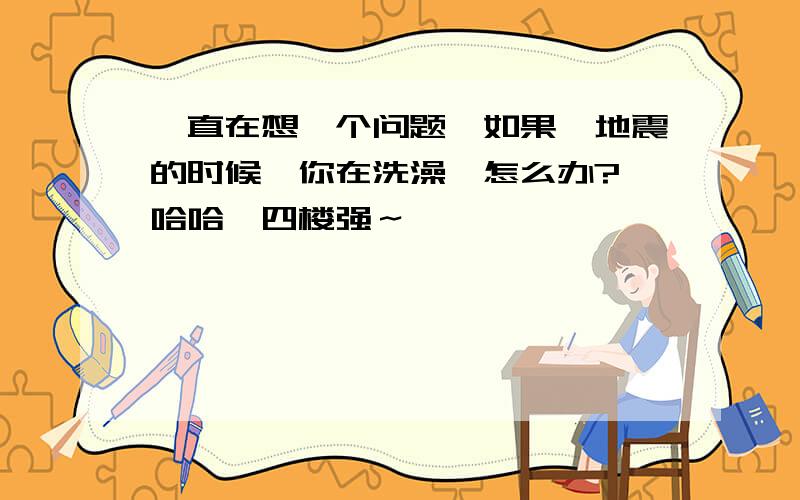 一直在想一个问题…如果,地震的时候,你在洗澡…怎么办?哇哈哈…四楼强～