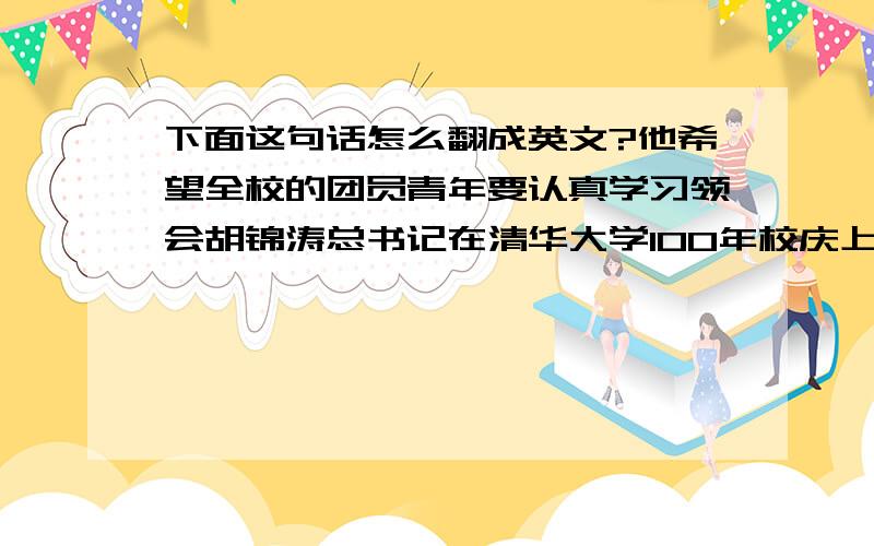 下面这句话怎么翻成英文?他希望全校的团员青年要认真学习领会胡锦涛总书记在清华大学100年校庆上的重要讲话精神,从时代和国家的高度,明确自身的发展方向,不辜负党和人民的期望,用实