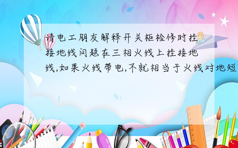 请电工朋友解释开关柜检修时挂接地线问题在三相火线上挂接地线,如果火线带电,不就相当于火线对地短路了,烧毁接地线或母排吗?请高手释疑,/>