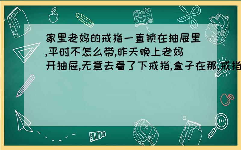 家里老妈的戒指一直锁在抽屉里,平时不怎么带,昨天晚上老妈开抽屉,无意去看了下戒指,盒子在那,戒指和发票没了,抽屉里面的钱到没少,还有锁也没坏,就是不知道什么时候丢的,还不知道怎么