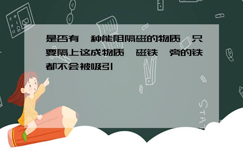 是否有一种能阻隔磁的物质,只要隔上这成物质,磁铁一旁的铁都不会被吸引