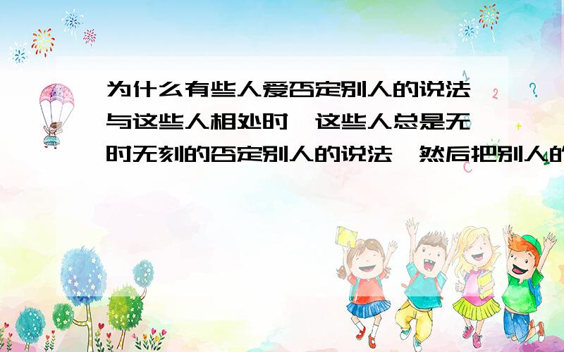 为什么有些人爱否定别人的说法与这些人相处时,这些人总是无时无刻的否定别人的说法,然后把别人的观点换个近义词再阐述一遍,其实还是那个意思,但我总感觉自己再他的眼里是个S比.请问