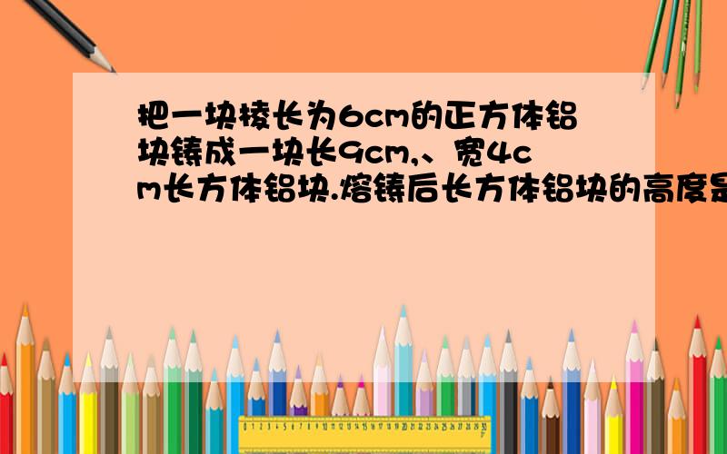 把一块棱长为6cm的正方体铝块铸成一块长9cm,、宽4cm长方体铝块.熔铸后长方体铝块的高度是多少厘米?