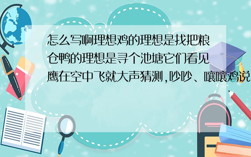 怎么写啊理想鸡的理想是找把粮仓鸭的理想是寻个池塘它们看见鹰在空中飞就大声猜测,吵吵、嚷嚷鸡说：“一定是云彩上建有粮仓!”鸭说：“分明是银河里有人撒网!”鹰笑了：“谁只盯着