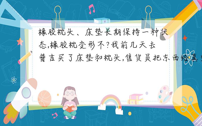 橡胶枕头、床垫长期保持一种状态,橡胶枕变形不?我前几天去普吉买了床垫和枕头,售货员把东西给真空压缩并用拳头敲打成一个方块了,但我打算过几个月才打开使用.这样长期保持压缩状态,