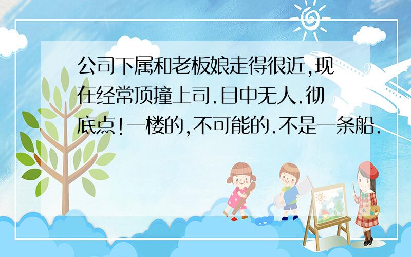 公司下属和老板娘走得很近,现在经常顶撞上司.目中无人.彻底点!一楼的,不可能的.不是一条船.