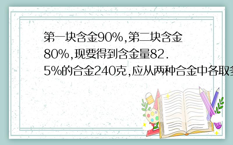 第一块含金90%,第二块含金80%,现要得到含金量82.5%的合金240克,应从两种合金中各取多少克?