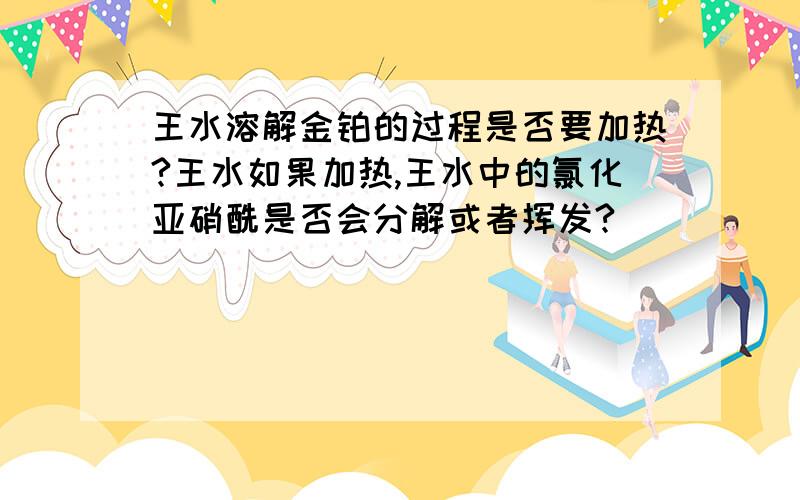 王水溶解金铂的过程是否要加热?王水如果加热,王水中的氯化亚硝酰是否会分解或者挥发?