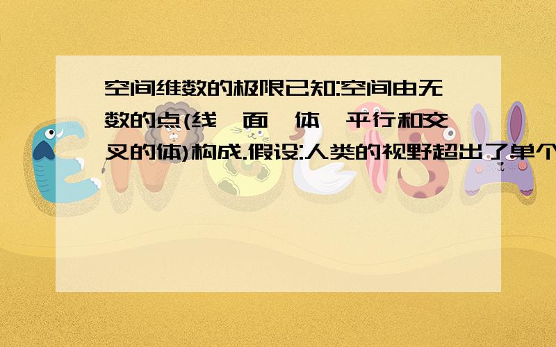 空间维数的极限已知:空间由无数的点(线,面,体,平行和交叉的体)构成.假设:人类的视野超出了单个的点的范畴,所以发现了线,然后是面,体,甚至平行和交叉的体(平行空间).而空间本是不存在维