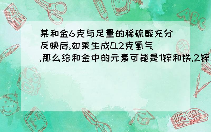 某和金6克与足量的稀硫酸充分反映后,如果生成0.2克氢气,那么给和金中的元素可能是1锌和铁,2锌和铜,3镁