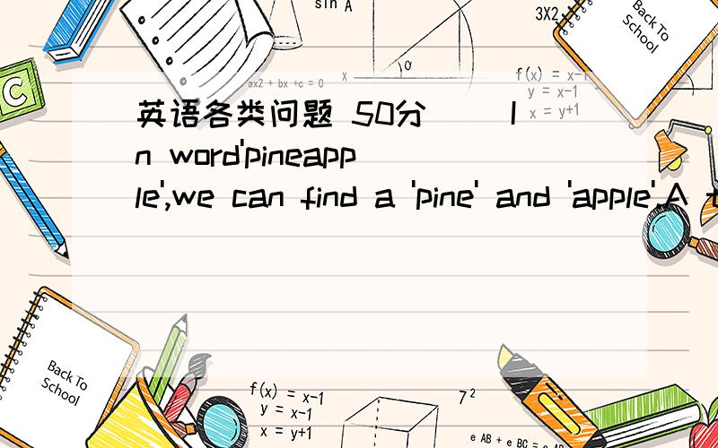 英语各类问题 50分( )In word'pineapple',we can find a 'pine' and 'apple'.A the a B a an C the the D the an( )Can I have a cake?No,you can't.You wash your hands first.A could B should C can D would( )Would you like bananas,please?No thanks.I don