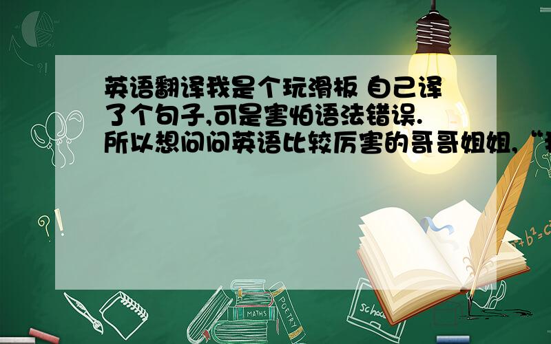 英语翻译我是个玩滑板 自己译了个句子,可是害怕语法错误.所以想问问英语比较厉害的哥哥姐姐,“我知道我的青春已经一去不复返了,所以我用热爱滑遍每一寸土地.”（用百度翻译器的就别