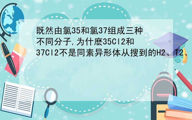 既然由氯35和氯37组成三种不同分子,为什麽35Cl2和37Cl2不是同素异形体从搜到的H2、T2、D2的相关回答中,说他们是同一种单质,我不能理解这一解释