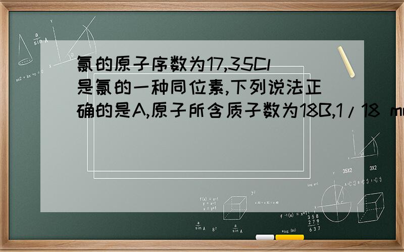 氯的原子序数为17,35Cl是氯的一种同位素,下列说法正确的是A,原子所含质子数为18B,1/18 mol的1H35Cl分子中所含中子数约为6.02×1023C,3.5 g35Cl2气体的体积为2.24LD,气体的摩尔质量为70 g/molD,35Cl2气体的