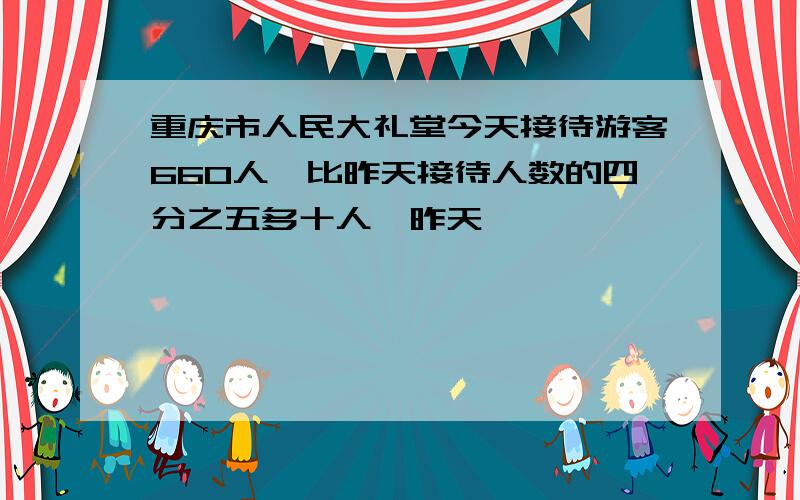 重庆市人民大礼堂今天接待游客660人,比昨天接待人数的四分之五多十人,昨天