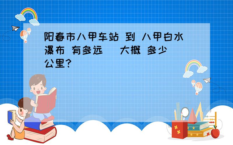 阳春市八甲车站 到 八甲白水瀑布 有多远 （大概 多少 公里?）