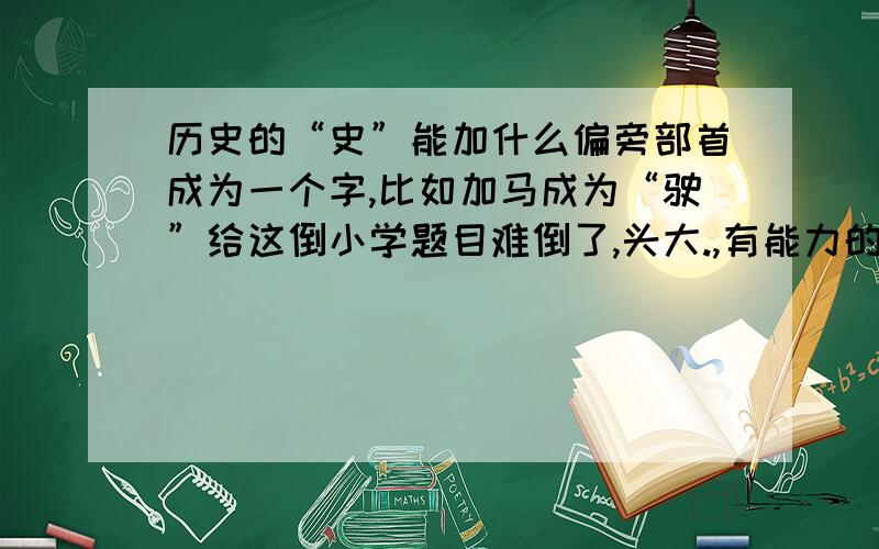 历史的“史”能加什么偏旁部首成为一个字,比如加马成为“驶”给这倒小学题目难倒了,头大.,有能力的朋友帮帮忙啦我也想过“吏”这个字，小家伙死活说答案不对，我也吃不准，“一”是