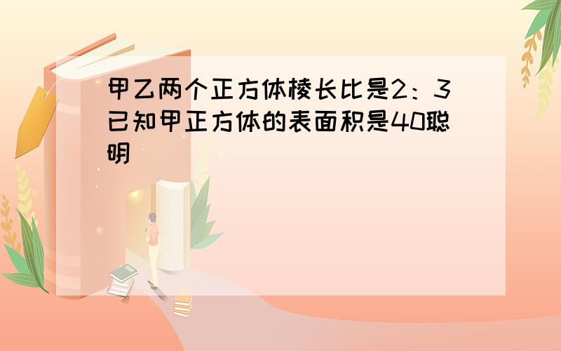 甲乙两个正方体棱长比是2：3已知甲正方体的表面积是40聪明