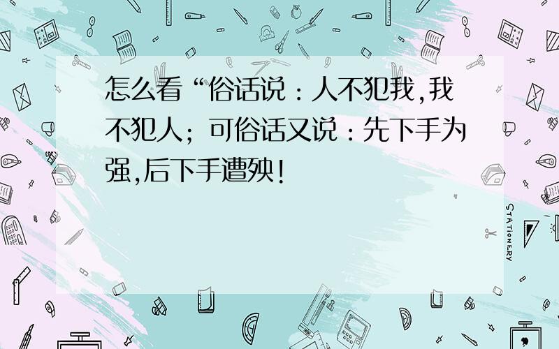 怎么看“俗话说：人不犯我,我不犯人；可俗话又说：先下手为强,后下手遭殃!