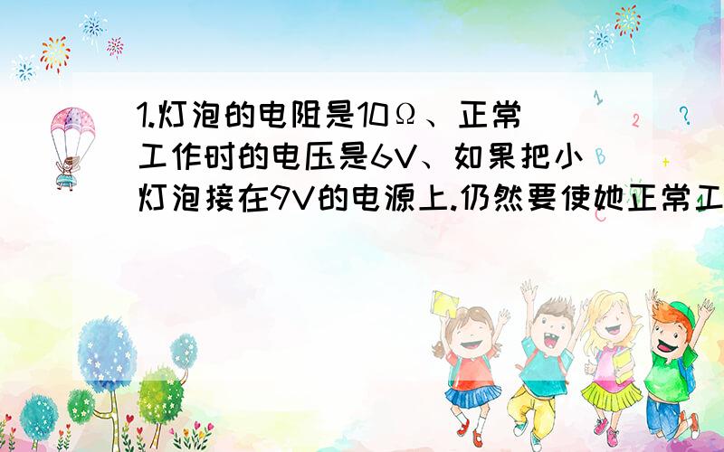 1.灯泡的电阻是10Ω、正常工作时的电压是6V、如果把小灯泡接在9V的电源上.仍然要使她正常工作、应该在电路中串联一个多大的电阻?2.并联电路中的两个电阻R1和R2的阻值分别是6Ω和12Ω.测得